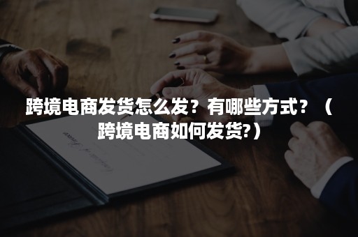 跨境电商发货怎么发?有哪些方式?(跨境电商如何发货?) 跨境电商发货怎么发?有哪些方式?(跨境电商如何发货?)