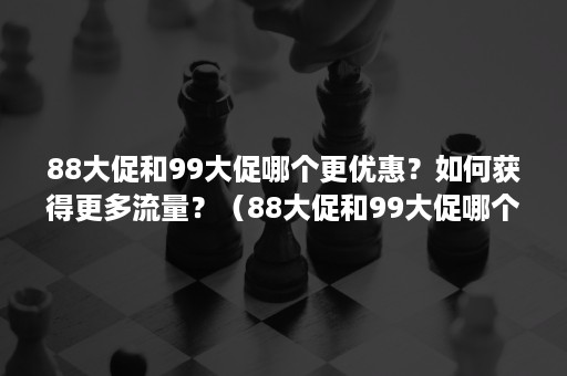 88大促和99大促哪个更优惠？如何获得更多流量？（88大促和99大促哪个更优惠?如何获得更多流量包）