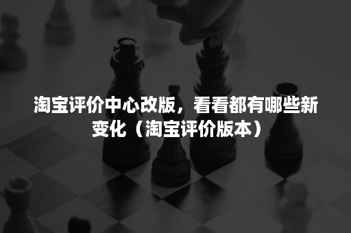 淘宝评价中心改版，看看都有哪些新变化（淘宝评价版本）