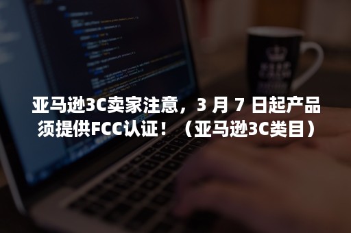 亚马逊3C卖家注意，3 月 7 日起产品须提供FCC认证！（亚马逊3C类目）