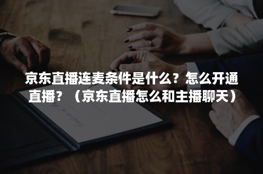 京东直播连麦条件是什么？怎么开通直播？（京东直播怎么和主播聊天）