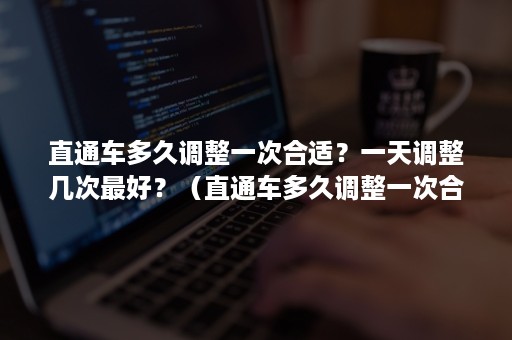 直通车多久调整一次合适？一天调整几次最好？（直通车多久调整一次合适?一天调整几次最好的时间）