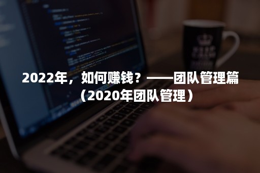 2022年，如何赚钱？——团队管理篇（2020年团队管理）