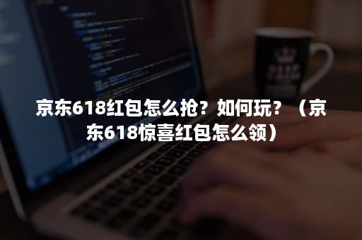 京东618红包怎么抢？如何玩？（京东618惊喜红包怎么领）