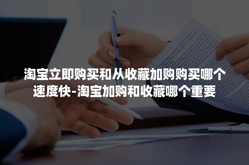 淘宝立即购买和从收藏加购购买哪个速度快-淘宝加购和收藏哪个重要