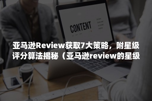 亚马逊Review获取7大策略，附星级评分算法揭秘（亚马逊review的星级评分根据什么算法）