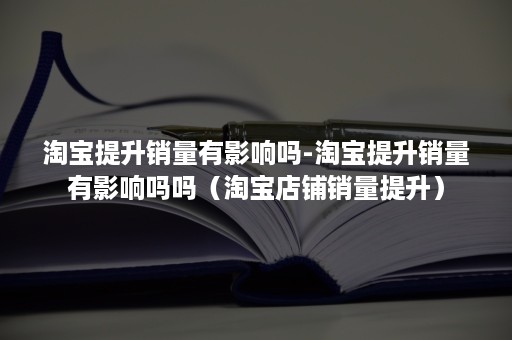 淘宝提升销量有影响吗-淘宝提升销量有影响吗吗（淘宝店铺销量提升）