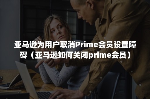 亚马逊为用户取消Prime会员设置障碍（亚马逊如何关闭prime会员）