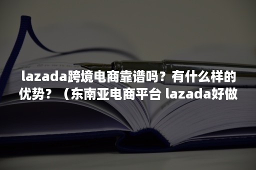 lazada跨境电商靠谱吗？有什么样的优势？（东南亚电商平台 lazada好做吗）