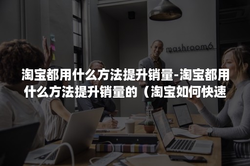 淘宝都用什么方法提升销量-淘宝都用什么方法提升销量的（淘宝如何快速提升销量）