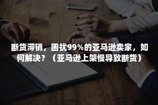 断货滞销，困扰99%的亚马逊卖家，如何解决？（亚马逊上架慢导致断货）