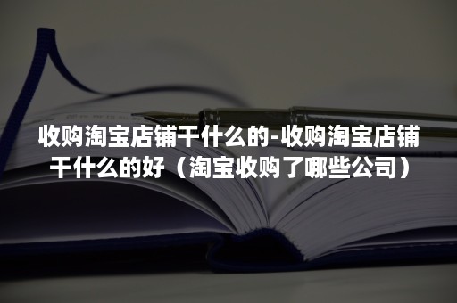 收购淘宝店铺干什么的-收购淘宝店铺干什么的好（淘宝收购了哪些公司）