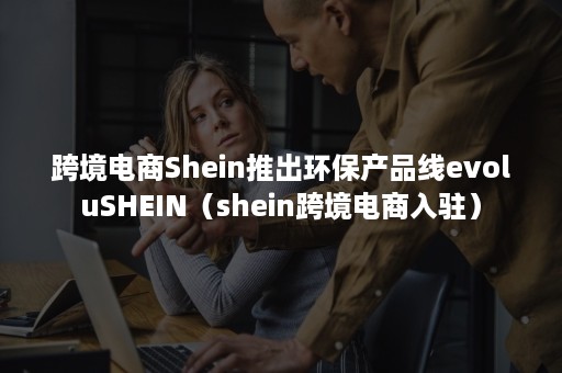 跨境电商Shein推出环保产品线evoluSHEIN（shein跨境电商入驻）