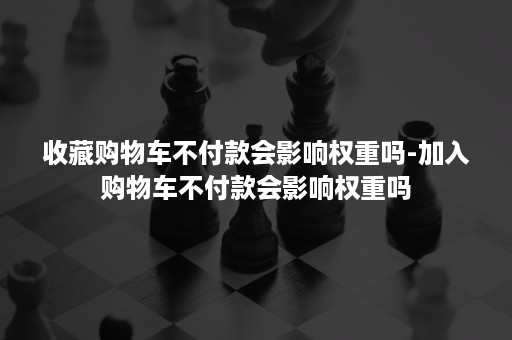 收藏购物车不付款会影响权重吗-加入购物车不付款会影响权重吗 收藏购物车不付款会影响权重吗-加入购物车不付款会影响权重吗