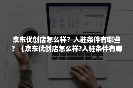 京东优创店怎么样?入驻条件有哪些?(京东优创店怎么样?入驻条件有哪些呢) 京东优创店怎么样?入驻条件有哪些?(京东优创店怎么样?入驻条件有哪些呢)