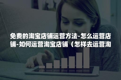 免费的淘宝店铺运营方法-怎么运营店铺-如何运营淘宝店铺(怎样去运营淘宝店铺) 免费的淘宝店铺运营方法-怎么运营店铺-如何运营淘宝店铺(怎样去运营淘宝店铺)