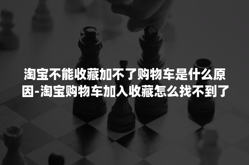 淘宝不能收藏加不了购物车是什么原因-淘宝购物车加入收藏怎么找不到了