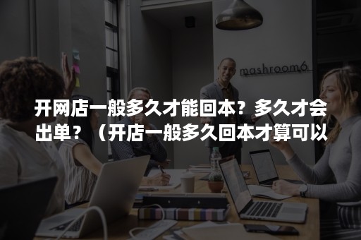 开网店一般多久才能回本？多久才会出单？（开店一般多久回本才算可以）