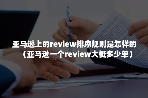 亚马逊上的review排序规则是怎样的（亚马逊一个review大概多少单）