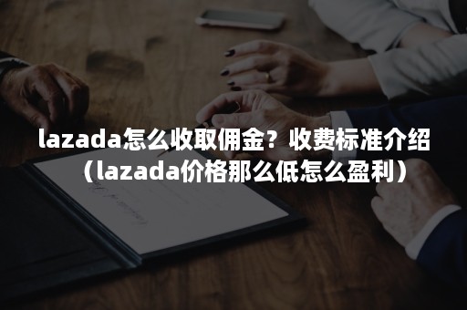 lazada怎么收取佣金？收费标准介绍（lazada价格那么低怎么盈利）