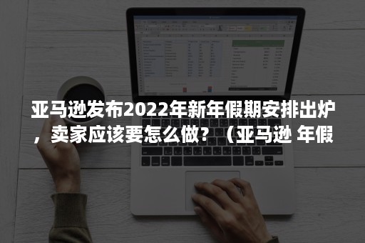 亚马逊发布2022年新年假期安排出炉，卖家应该要怎么做？（亚马逊 年假）