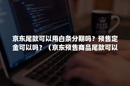 京东尾款可以用白条分期吗？预售定金可以吗？（京东预售商品尾款可以打白条吗）