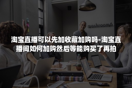淘宝直播可以先加收藏加购吗-淘宝直播间如何加购然后等能购买了再拍 淘宝直播可以先加收藏加购吗-淘宝直播间如何加购然后等能购买了再拍