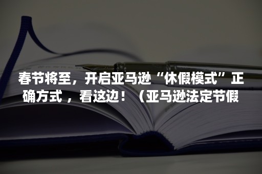 春节将至，开启亚马逊“休假模式”正确方式 ，看这边！（亚马逊法定节假日休息吗）