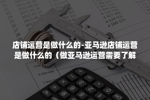 店铺运营是做什么的-亚马逊店铺运营是做什么的（做亚马逊运营需要了解什么）