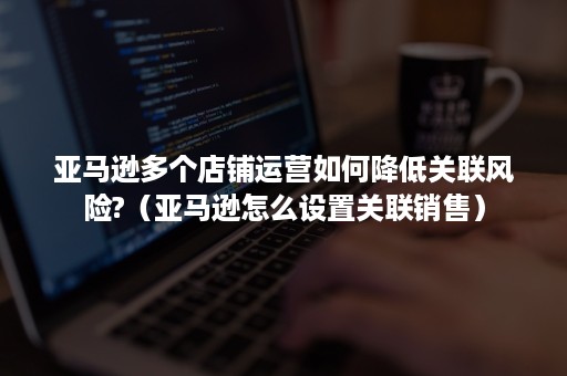 亚马逊多个店铺运营如何降低关联风险?（亚马逊怎么设置关联销售）