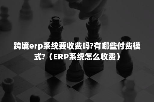 跨境erp系统要收费吗?有哪些付费模式?(ERP系统怎么收费) 跨境erp系统要收费吗?有哪些付费模式?(ERP系统怎么收费)