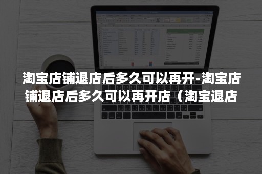 淘宝店铺退店后多久可以再开-淘宝店铺退店后多久可以再开店（淘宝退店多久能重新开）