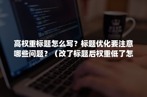 高权重标题怎么写？标题优化要注意哪些问题？（改了标题后权重低了怎么办）