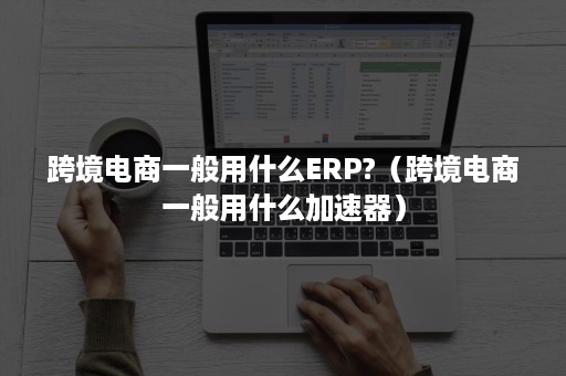 跨境电商一般用什么ERP?（跨境电商一般用什么加速器）