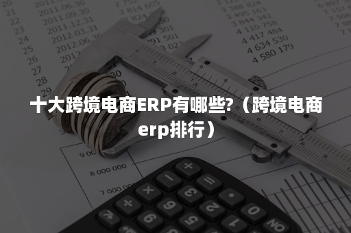 十大跨境电商ERP有哪些?（跨境电商erp排行）