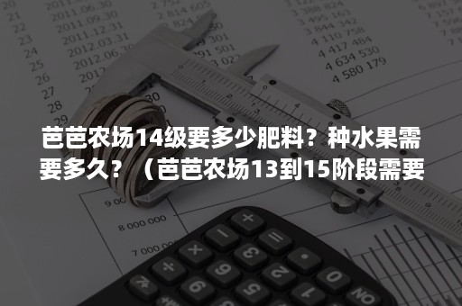 芭芭农场14级要多少肥料？种水果需要多久？（芭芭农场13到15阶段需要多少袋肥料）