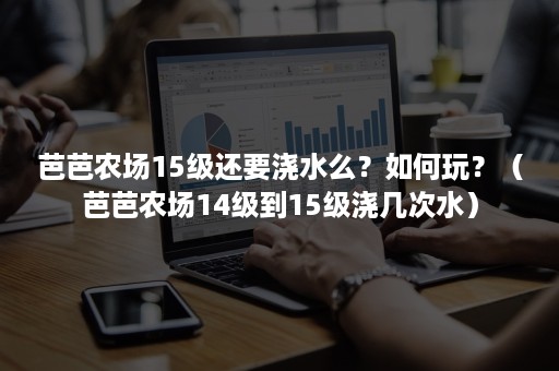 芭芭农场15级还要浇水么？如何玩？（芭芭农场14级到15级浇几次水）