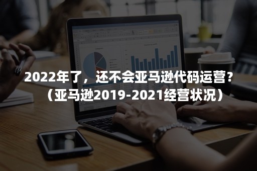 2022年了，还不会亚马逊代码运营？（亚马逊2019-2021经营状况）