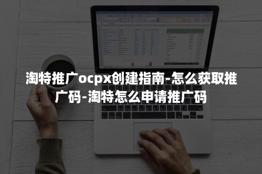 淘特推广ocpx创建指南-怎么获取推广码-淘特怎么申请推广码