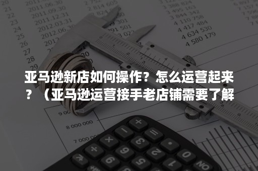 亚马逊新店如何操作?怎么运营起来?(亚马逊运营接手老店铺需要了解的) 亚马逊新店如何操作?怎么运营起来?(亚马逊运营接手老店铺需要了解的)