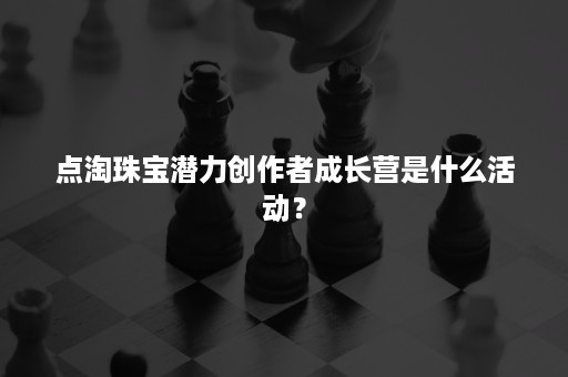 点淘珠宝潜力创作者成长营是什么活动？