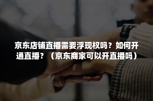 京东店铺直播需要浮现权吗？如何开通直播？（京东商家可以开直播吗）