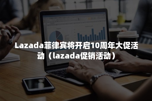 Lazada菲律宾将开启10周年大促活动（lazada促销活动）