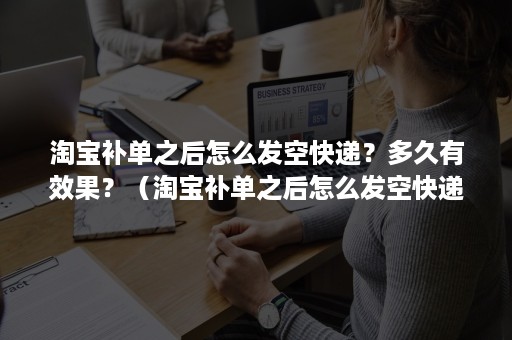 淘宝补单之后怎么发空快递？多久有效果？（淘宝补单之后怎么发空快递?多久有效果啊）