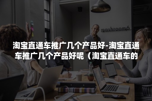 淘宝直通车推广几个产品好-淘宝直通车推广几个产品好呢（淘宝直通车的主要推广方式）