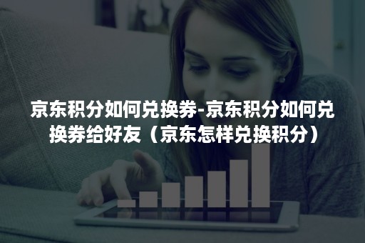 京东积分如何兑换券-京东积分如何兑换券给好友（京东怎样兑换积分）