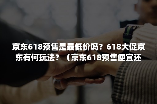 京东618预售是最低价吗？618大促京东有何玩法？（京东618预售便宜还是当天便宜）