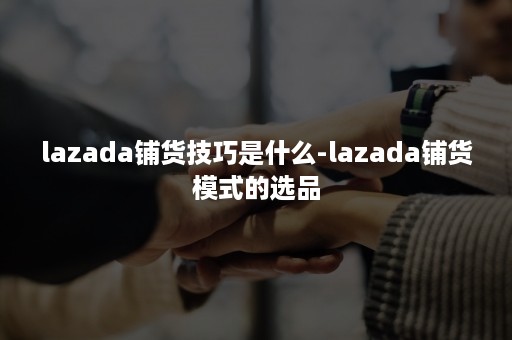 lazada铺货技巧是什么-lazada铺货模式的选品