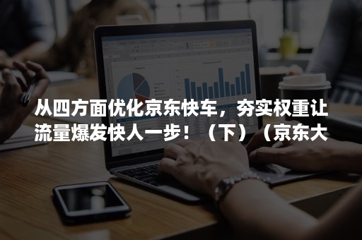 从四方面优化京东快车，夯实权重让流量爆发快人一步！（下）（京东大规模优化）