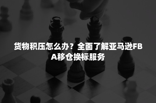 货物积压怎么办？全面了解亚马逊FBA移仓换标服务